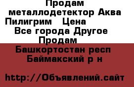 Продам металлодетектор Аква Пилигрим › Цена ­ 17 000 - Все города Другое » Продам   . Башкортостан респ.,Баймакский р-н